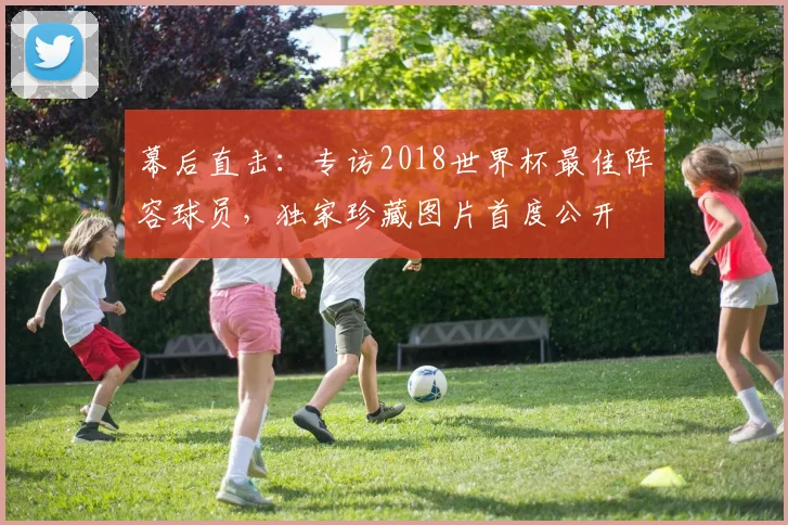 幕后直击：专访2018世界杯最佳阵容球员，独家珍藏图片首度公开