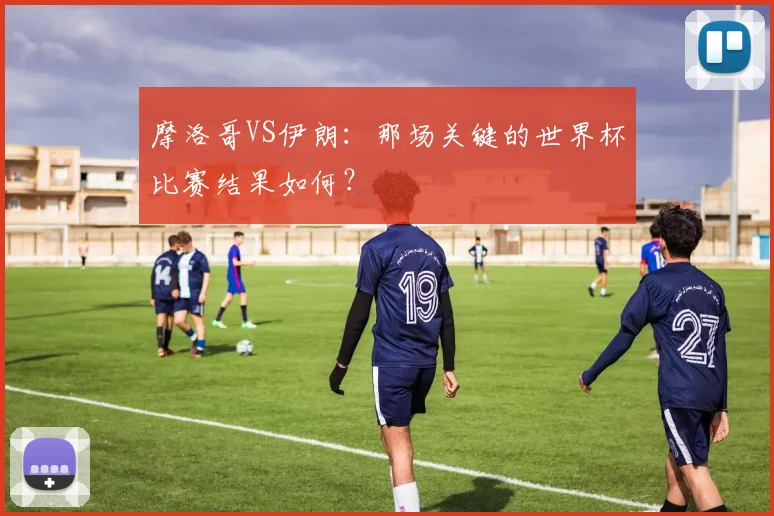 摩洛哥VS伊朗:那场关键的世界杯比赛结果如何?