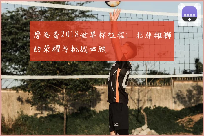 摩洛哥2018世界杯征程：北非雄狮的荣耀与挑战回顾