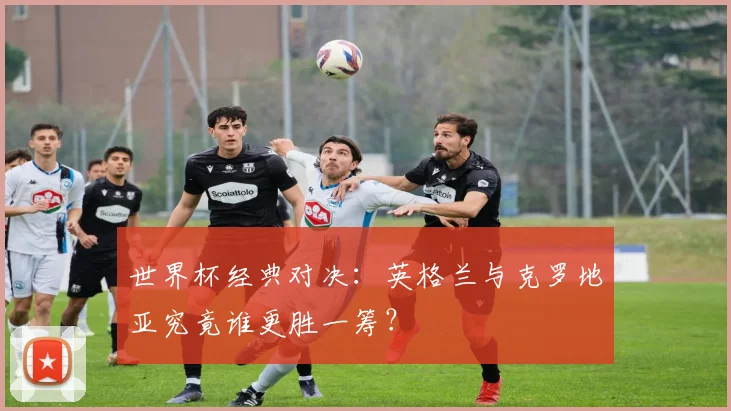 世界杯经典对决：英格兰与克罗地亚究竟谁更胜一筹？