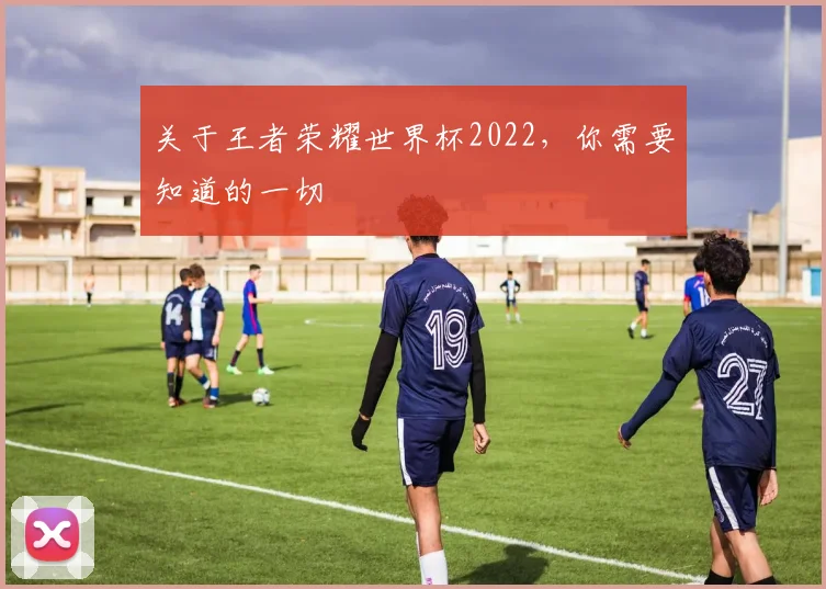 关于王者荣耀世界杯2022，你需要知道的一切