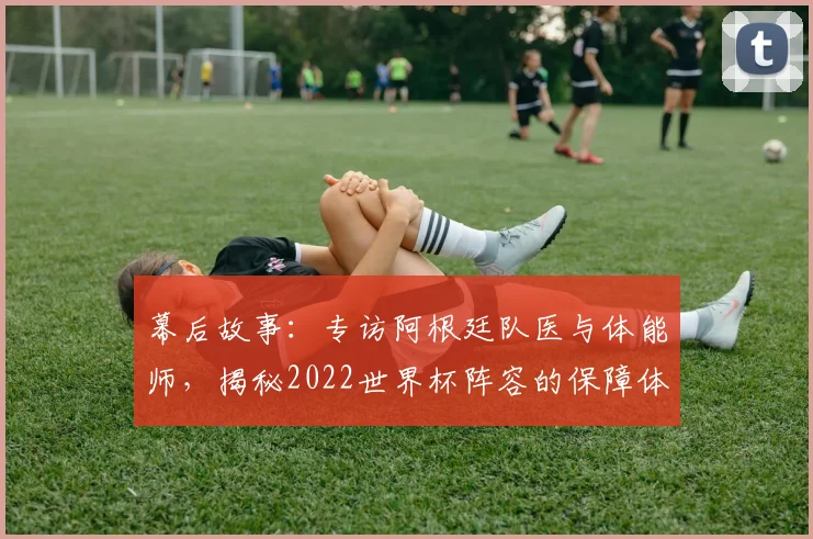 幕后故事：专访阿根廷队医与体能师，揭秘2022世界杯阵容的保障体系