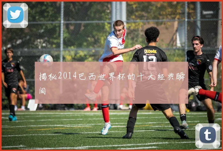 揭秘2014巴西世界杯的十大经典瞬间
