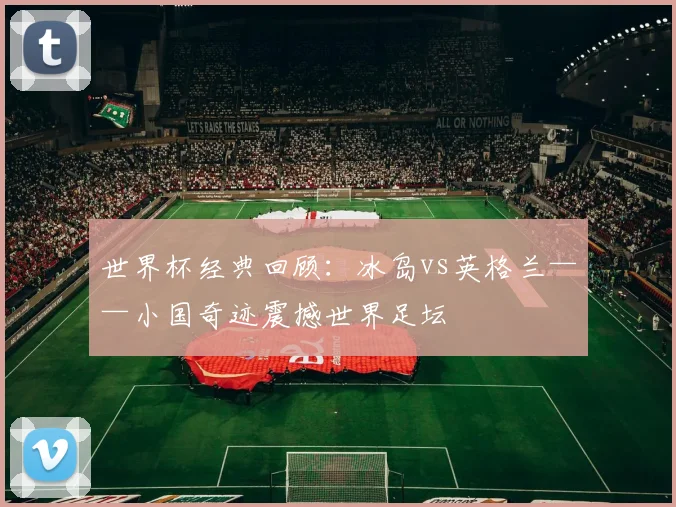 世界杯经典回顾：冰岛vs英格兰——小国奇迹震撼世界足坛