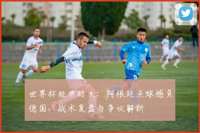 世界杯经典对决：阿根廷点球憾负德国，战术复盘与争议解析