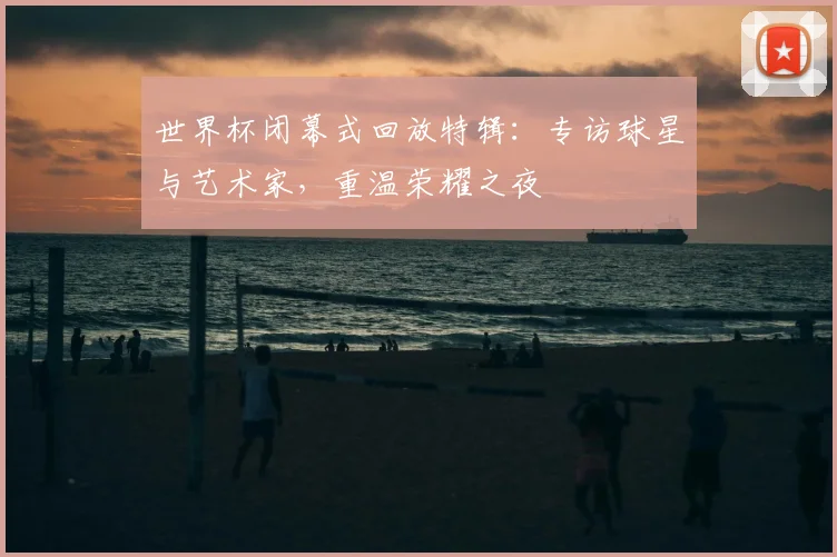 世界杯闭幕式回放特辑:专访球星与艺术家,重温荣耀之夜