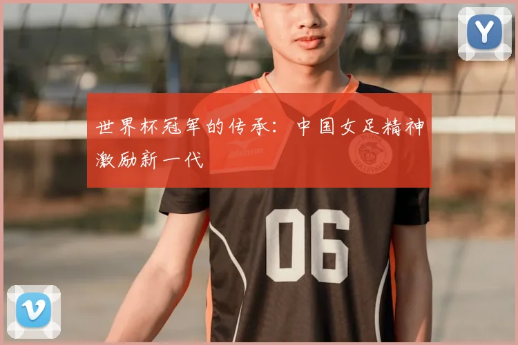 世界杯冠军的传承:中国女足精神激励新一代