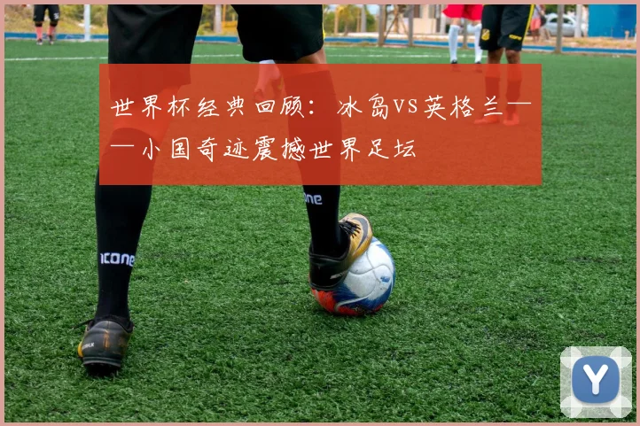 世界杯经典回顾：冰岛vs英格兰——小国奇迹震撼世界足坛