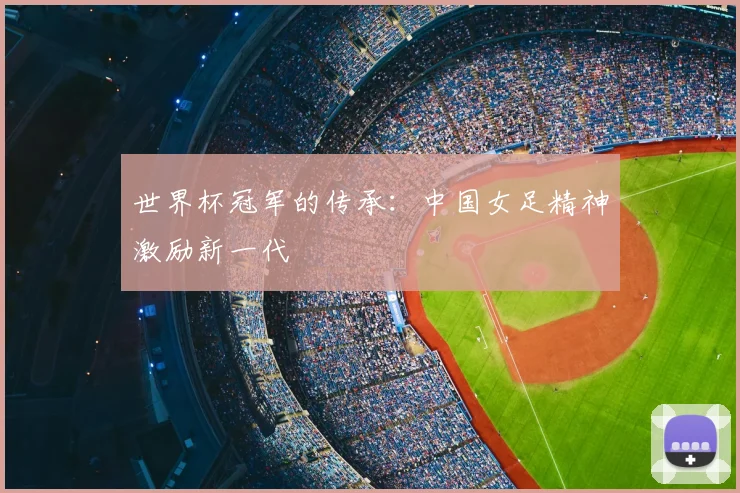 世界杯冠军的传承:中国女足精神激励新一代