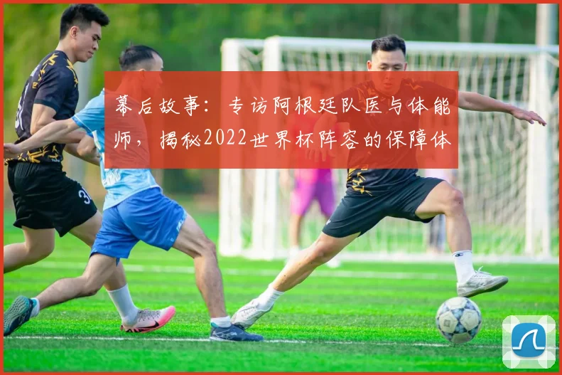 幕后故事:专访阿根廷队医与体能师,揭秘2022世界杯阵容的保障体系