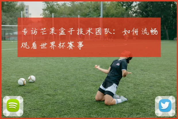 专访芒果盒子技术团队:如何流畅观看世界杯赛事