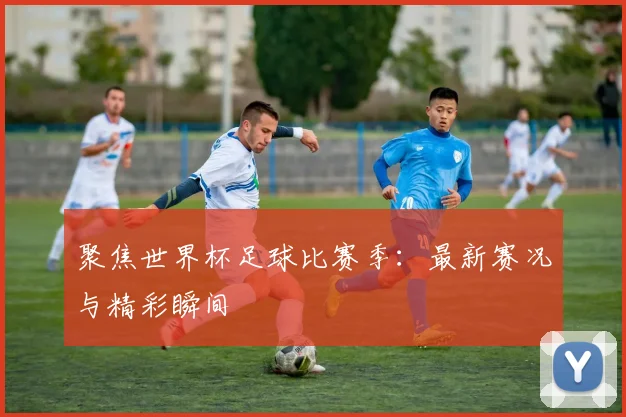 聚焦世界杯足球比赛季：最新赛况与精彩瞬间