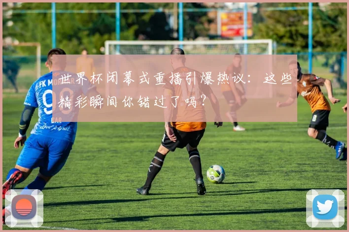 世界杯闭幕式重播引爆热议:这些精彩瞬间你错过了吗?