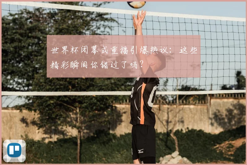 世界杯闭幕式重播引爆热议:这些精彩瞬间你错过了吗?
