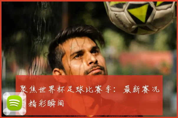 聚焦世界杯足球比赛季：最新赛况与精彩瞬间