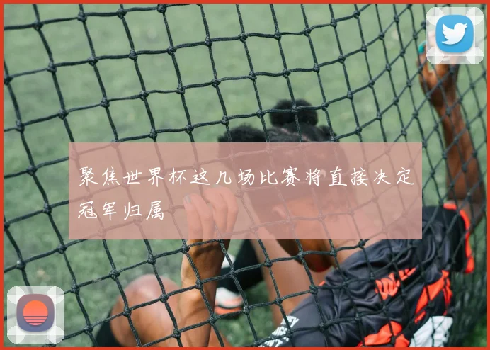 聚焦世界杯这几场比赛将直接决定冠军归属
