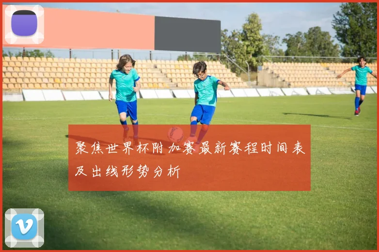 聚焦世界杯附加赛最新赛程时间表及出线形势分析