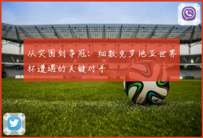 从突围到争冠:细数克罗地亚世界杯遭遇的关键对手